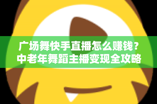 广场舞快手直播怎么赚钱？中老年舞蹈主播变现全攻略，教你把爱好变成稳定收入