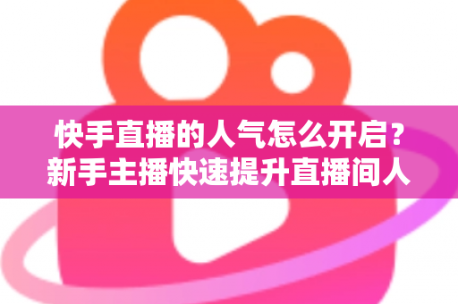 快手直播的人气怎么开启？新手主播快速提升直播间人气的完整指南