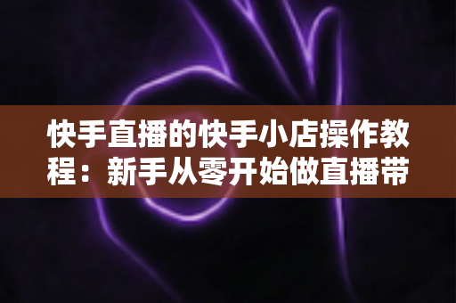 快手直播的快手小店操作教程：新手从零开始做直播带货的完整实战指南