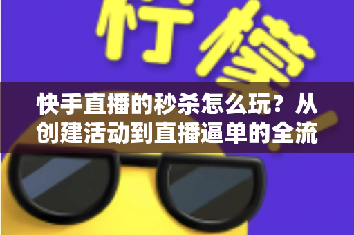 快手直播的秒杀怎么玩?从创建活动到直播逼单的全流程实战指南 快手直播的秒杀怎么玩?从创建活动到直播逼单的全流程实战指南