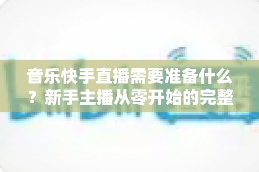 音乐快手直播需要准备什么?新手主播从零开始的完整准备指南 音乐快手直播需要准备什么?新手主播从零开始的完整准备指南