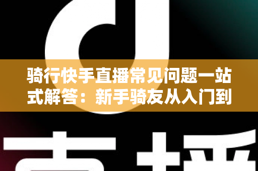 骑行快手直播常见问题一站式解答:新手骑友从入门到精通的直播实战指南 骑行快手直播常见问题一站式解答:新手骑友从入门到精通的直播实战指南