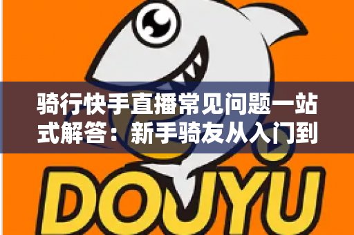 骑行快手直播常见问题一站式解答：新手骑友从入门到精通的直播实战指南