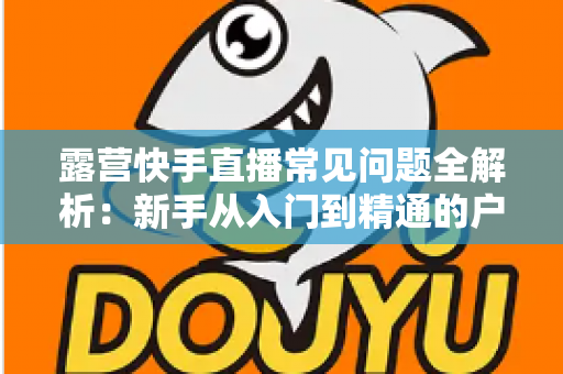 露营快手直播常见问题全解析：新手从入门到精通的户外直播实战指南