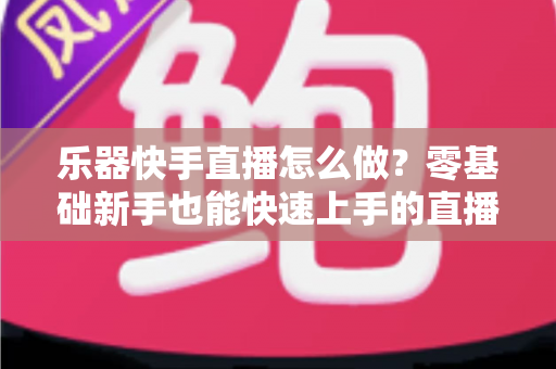乐器快手直播怎么做?零基础新手也能快速上手的直播全攻略 乐器快手直播怎么做?零基础新手也能快速上手的直播全攻略