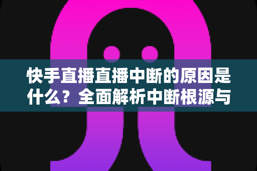 快手直播直播中断的原因是什么？全面解析中断根源与实用解决方案
