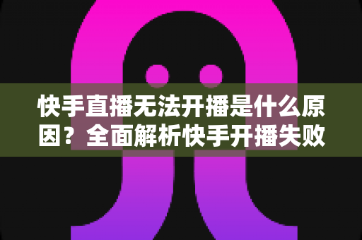 快手直播无法开播是什么原因？全面解析快手开播失败的常见问题与实用解决方法