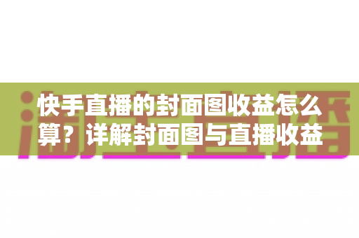 快手直播的封面图收益怎么算？详解封面图与直播收益的计算逻辑及优化技巧
