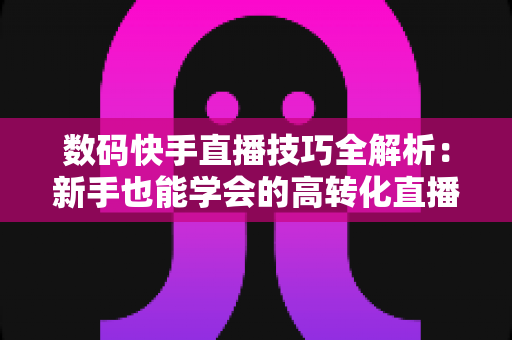 数码快手直播技巧全解析:新手也能学会的高转化直播带货实战指南 数码快手直播技巧全解析:新手也能学会的高转化直播带货实战指南