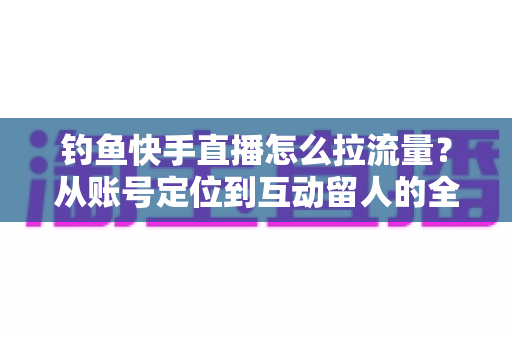 钓鱼快手直播怎么拉流量?从账号定位到互动留人的全流程实战涨粉指南 钓鱼快手直播怎么拉流量?从账号定位到互动留人的全流程实战涨粉指南