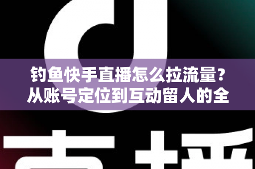 钓鱼快手直播怎么拉流量?从账号定位到互动留人的全流程实战涨粉指南 钓鱼快手直播怎么拉流量?从账号定位到互动留人的全流程实战涨粉指南