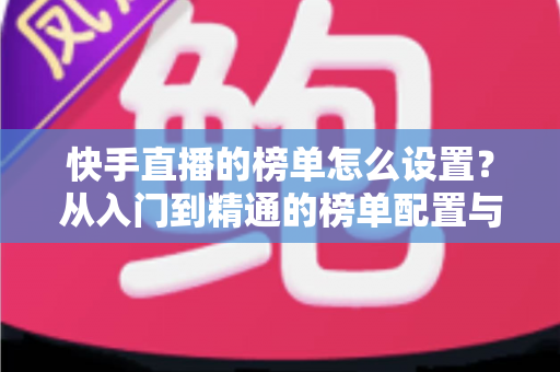 快手直播的榜单怎么设置?从入门到精通的榜单配置与直播运营全攻略 快手直播的榜单怎么设置?从入门到精通的榜单配置与直播运营全攻略
