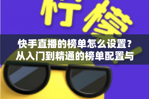 快手直播的榜单怎么设置？从入门到精通的榜单配置与直播运营全攻略