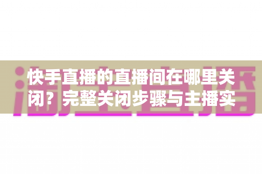 快手直播的直播间在哪里关闭?完整关闭步骤与主播实用操作指南全解析 快手直播的直播间在哪里关闭?完整关闭步骤与主播实用操作指南全解析