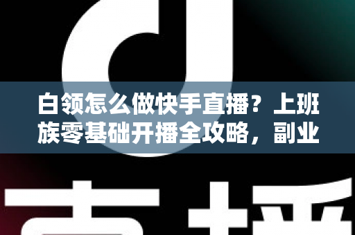 白领怎么做快手直播？上班族零基础开播全攻略，副业变现一步到位
