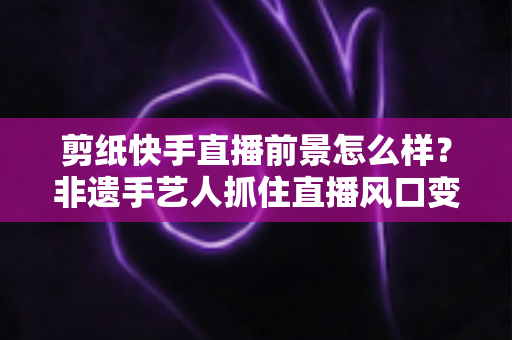 剪纸快手直播前景怎么样？非遗手艺人抓住直播风口变现与发展的全景解析