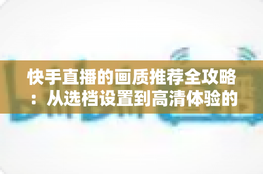 快手直播的画质推荐全攻略：从选档设置到高清体验的完整指南