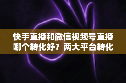 快手直播和微信视频号直播哪个转化好?两大平台转化率深度对比与实战选型指南 快手直播和微信视频号直播哪个转化好?两大平台转化率深度对比与实战选型指南