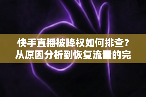 快手直播被降权如何排查？从原因分析到恢复流量的完整实操指南