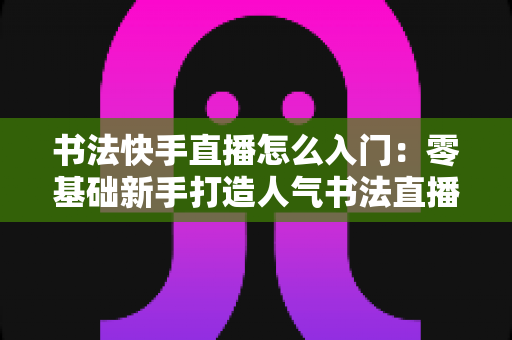书法快手直播怎么入门：零基础新手打造人气书法直播间的完整指南