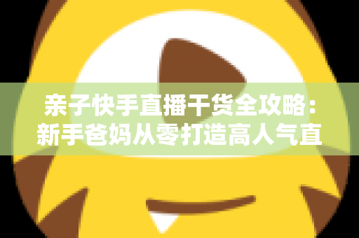 亲子快手直播干货全攻略:新手爸妈从零打造高人气直播间的实战指南 亲子快手直播干货全攻略:新手爸妈从零打造高人气直播间的实战指南