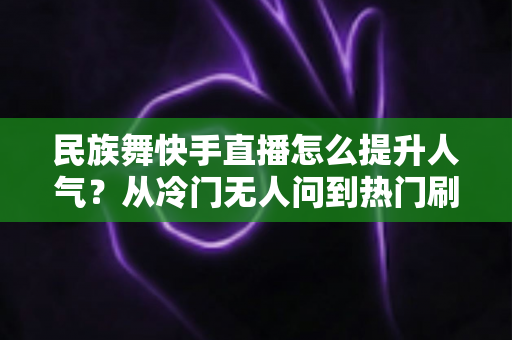 民族舞快手直播怎么提升人气？从冷门无人问到热门刷屏的涨粉实战全攻略