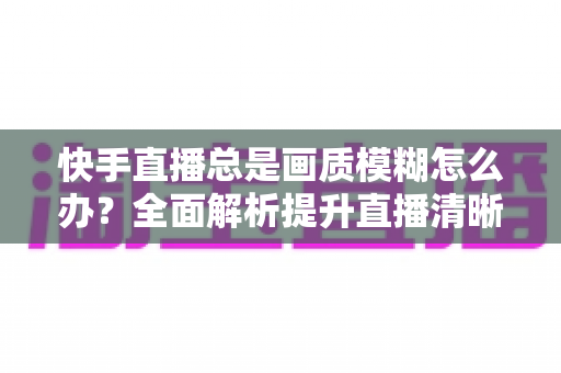 快手直播总是画质模糊怎么办？全面解析提升直播清晰度的实用技巧与优化指南