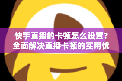 快手直播的卡顿怎么设置？全面解决直播卡顿的实用优化指南