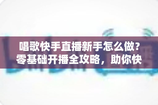 唱歌快手直播新手怎么做?零基础开播全攻略,助你快速起号涨粉变现 唱歌快手直播新手怎么做?零基础开播全攻略,助你快速起号涨粉变现