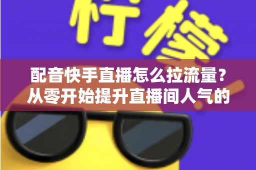 配音快手直播怎么拉流量?从零开始提升直播间人气的完整实战指南 配音快手直播怎么拉流量?从零开始提升直播间人气的完整实战指南
