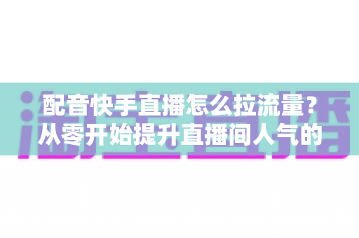 配音快手直播怎么拉流量?从零开始提升直播间人气的完整实战指南 配音快手直播怎么拉流量?从零开始提升直播间人气的完整实战指南