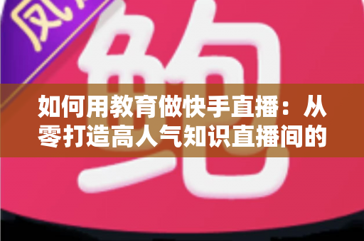 如何用教育做快手直播:从零打造高人气知识直播间的实战指南 如何用教育做快手直播:从零打造高人气知识直播间的实战指南