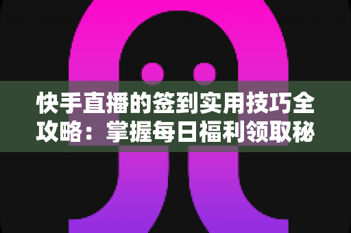 快手直播的签到实用技巧全攻略：掌握每日福利领取秘诀，轻松提升直播互动价值