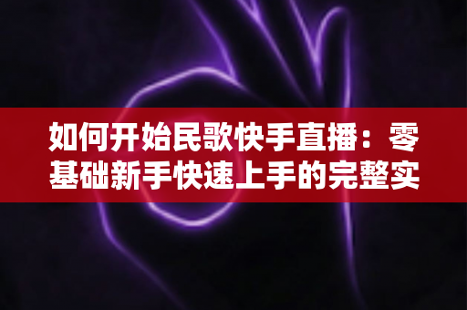 如何开始民歌快手直播:零基础新手快速上手的完整实战指南 如何开始民歌快手直播:零基础新手快速上手的完整实战指南