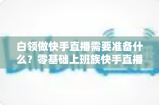 白领做快手直播需要准备什么?零基础上班族快手直播全套准备攻略与避坑指南 白领做快手直播需要准备什么?零基础上班族快手直播全套准备攻略与避坑指南