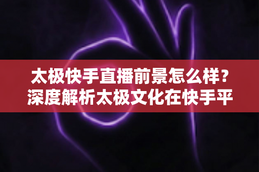 太极快手直播前景怎么样？深度解析太极文化在快手平台的直播机遇与未来发展方向
