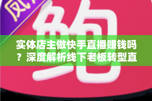 实体店主做快手直播赚钱吗？深度解析线下老板转型直播带货的赚钱方法与实操攻略