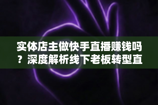 实体店主做快手直播赚钱吗？深度解析线下老板转型直播带货的赚钱方法与实操攻略