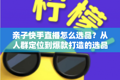 亲子快手直播怎么选品？从人群定位到爆款打造的选品实战全攻略
