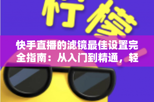 快手直播的滤镜最佳设置完全指南:从入门到精通,轻松打造高颜值直播间 快手直播的滤镜最佳设置完全指南:从入门到精通,轻松打造高颜值直播间