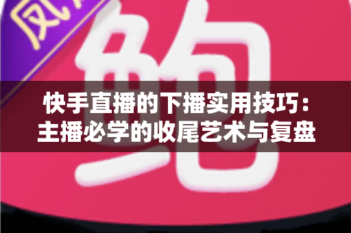 快手直播的下播实用技巧：主播必学的收尾艺术与复盘全攻略