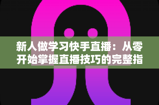 新人做学习快手直播：从零开始掌握直播技巧的完整指南