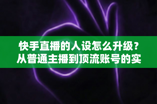 快手直播的人设怎么升级?从普通主播到顶流账号的实战进阶指南 快手直播的人设怎么升级?从普通主播到顶流账号的实战进阶指南