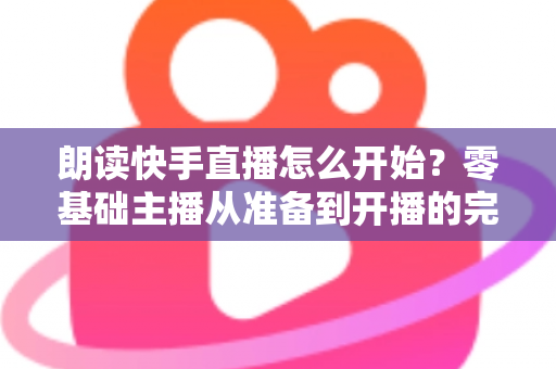 朗读快手直播怎么开始？零基础主播从准备到开播的完整实战指南