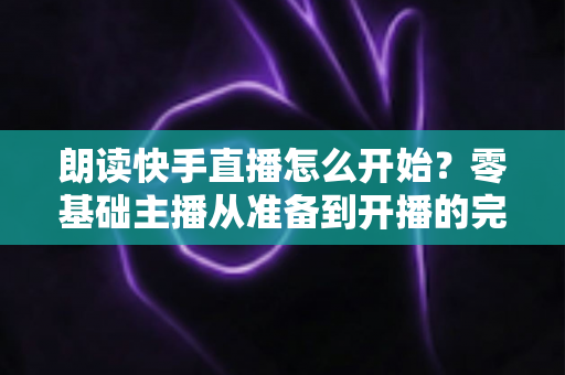 朗读快手直播怎么开始？零基础主播从准备到开播的完整实战指南