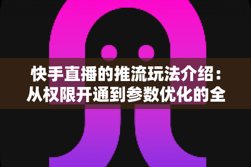 快手直播的推流玩法介绍：从权限开通到参数优化的全流程实战指南