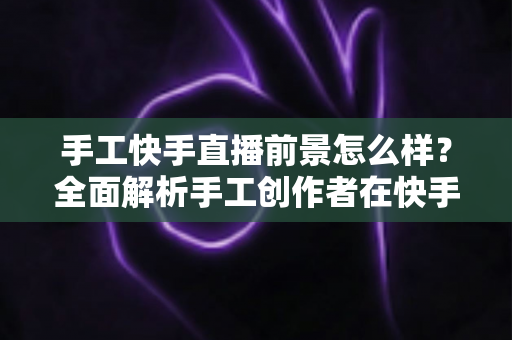 手工快手直播前景怎么样?全面解析手工创作者在快手平台的机遇、挑战与变现之道 手工快手直播前景怎么样?全面解析手工创作者在快手平台的机遇、挑战与变现之道