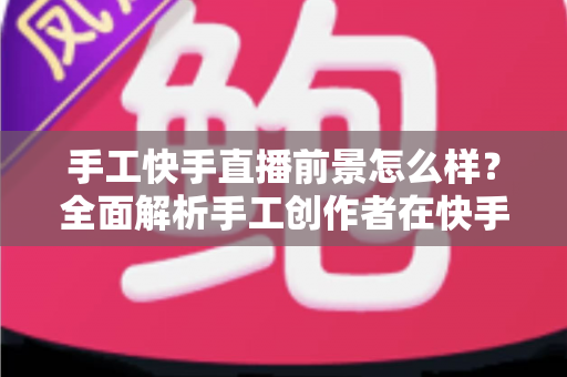 手工快手直播前景怎么样?全面解析手工创作者在快手平台的机遇、挑战与变现之道 手工快手直播前景怎么样?全面解析手工创作者在快手平台的机遇、挑战与变现之道