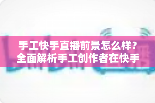 手工快手直播前景怎么样?全面解析手工创作者在快手平台的机遇、挑战与变现之道 手工快手直播前景怎么样?全面解析手工创作者在快手平台的机遇、挑战与变现之道