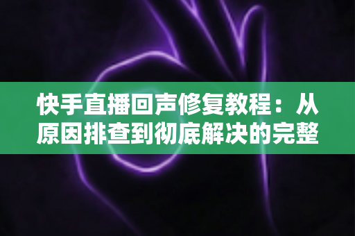 快手直播回声修复教程：从原因排查到彻底解决的完整实操指南